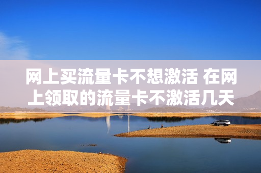 网上买流量卡不想激活 在网上领取的流量卡不激活几天作废