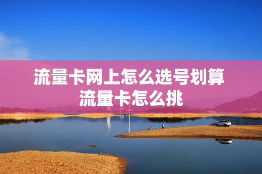 流量卡网上怎么选号划算 流量卡怎么挑