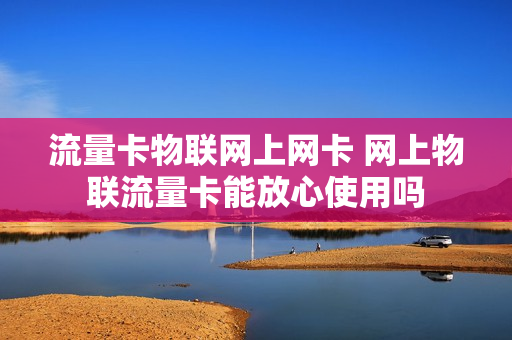 流量卡物联网上网卡 网上物联流量卡能放心使用吗