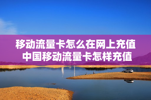 移动流量卡怎么在网上充值 中国移动流量卡怎样充值