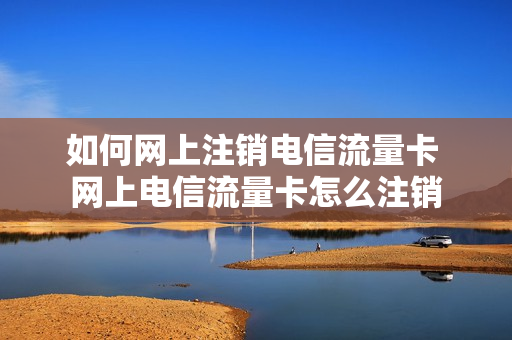 如何网上注销电信流量卡 网上电信流量卡怎么注销