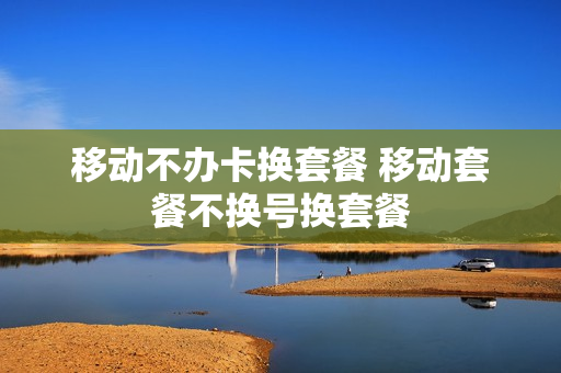 移动不办卡换套餐 移动套餐不换号换套餐