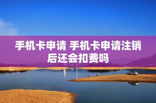 手机卡申请 手机卡申请注销后还会扣费吗