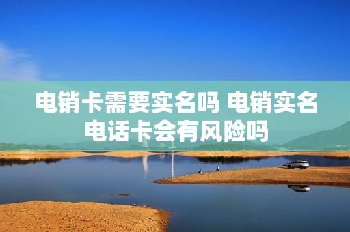 电销卡需要实名吗 电销实名电话卡会有风险吗