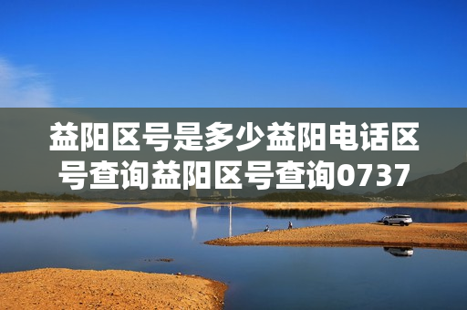 益阳区号是多少益阳电话区号查询益阳区号查询0737是哪里的区号
