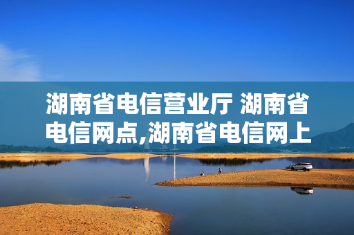 湖南省电信营业厅 湖南省电信网点,湖南省电信网上营业厅