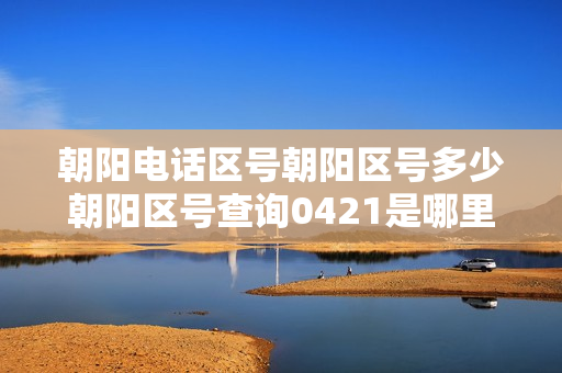 朝阳电话区号朝阳区号多少朝阳区号查询0421是哪里的区号（北京朝阳区电话区号查询大全）