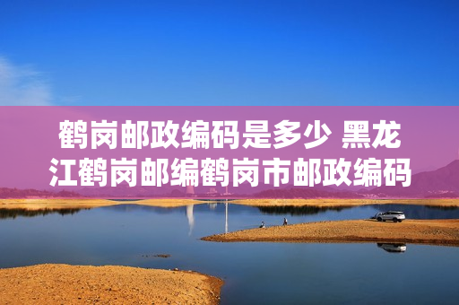 鹤岗邮政编码是多少 黑龙江鹤岗邮编鹤岗市邮政编码黑龙江省鹤岗市邮编