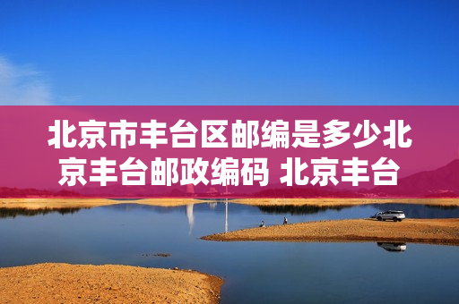 北京市丰台区邮编是多少北京丰台邮政编码 北京丰台区邮编