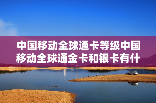 中国移动全球通卡等级中国移动全球通金卡和银卡有什么区别？