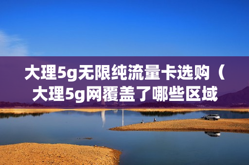 大理5g无限纯流量卡选购（大理5g网覆盖了哪些区域）