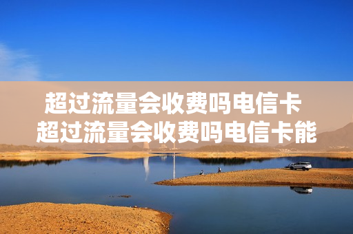 超过流量会收费吗电信卡 超过流量会收费吗电信卡能用吗