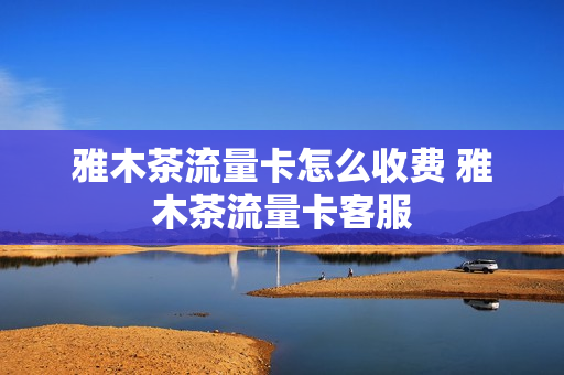 雅木茶流量卡怎么收费 雅木茶流量卡客服