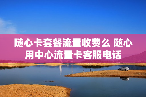 随心卡套餐流量收费么 随心用中心流量卡客服电话