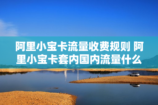 阿里小宝卡流量收费规则 阿里小宝卡套内国内流量什么时候能用