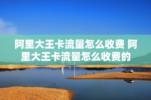 阿里大王卡流量怎么收费 阿里大王卡流量怎么收费的