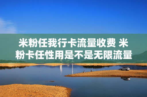 米粉任我行卡流量收费 米粉卡任性用是不是无限流量