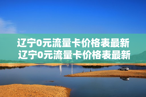 辽宁0元流量卡价格表最新 辽宁0元流量卡价格表最新