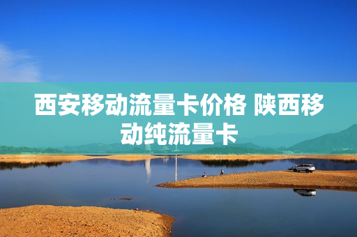 西安移动流量卡价格 陕西移动纯流量卡