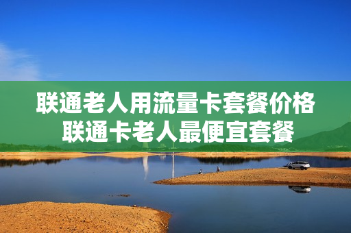 联通老人用流量卡套餐价格 联通卡老人最便宜套餐