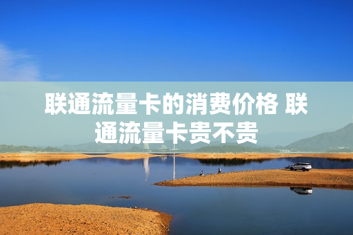 联通流量卡的消费价格 联通流量卡贵不贵