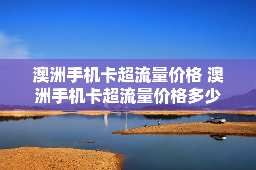澳洲手机卡超流量价格 澳洲手机卡超流量价格多少
