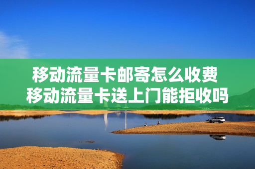 移动流量卡邮寄怎么收费 移动流量卡送上门能拒收吗