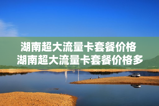 湖南超大流量卡套餐价格 湖南超大流量卡套餐价格多少