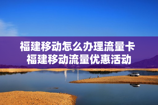 福建移动怎么办理流量卡 福建移动流量优惠活动