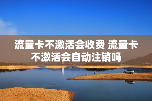 流量卡不激活会收费 流量卡不激活会自动注销吗