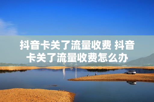抖音卡关了流量收费 抖音卡关了流量收费怎么办
