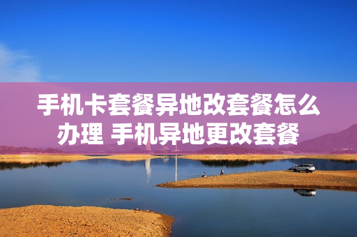 手机卡套餐异地改套餐怎么办理 手机异地更改套餐
