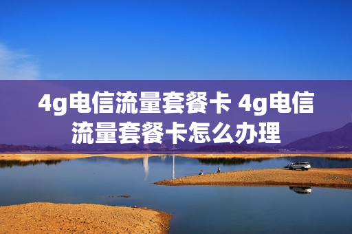4g电信流量套餐卡 4g电信流量套餐卡怎么办理