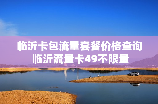 临沂卡包流量套餐价格查询 临沂流量卡49不限量