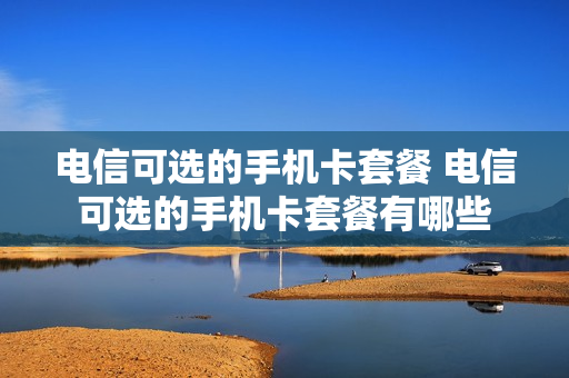 电信可选的手机卡套餐 电信可选的手机卡套餐有哪些