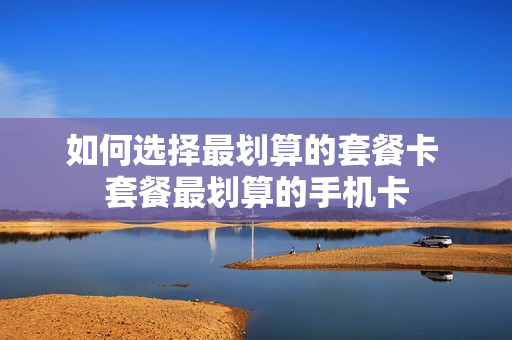 如何选择最划算的套餐卡 套餐最划算的手机卡