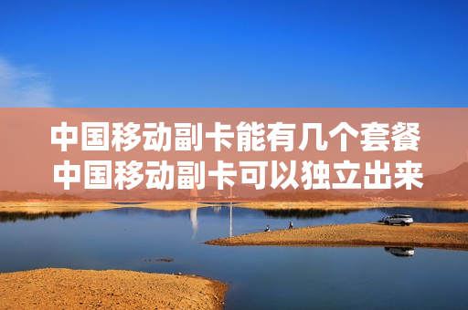 中国移动副卡能有几个套餐 中国移动副卡可以独立出来吗