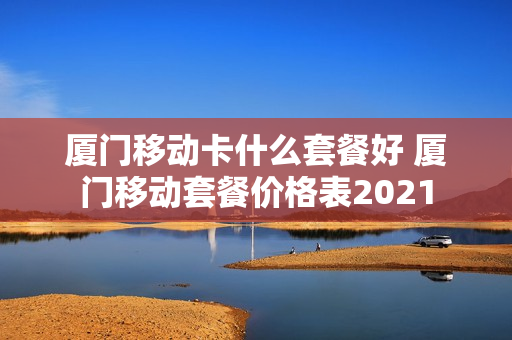厦门移动卡什么套餐好 厦门移动套餐价格表2021