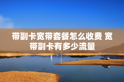 带副卡宽带套餐怎么收费 宽带副卡有多少流量