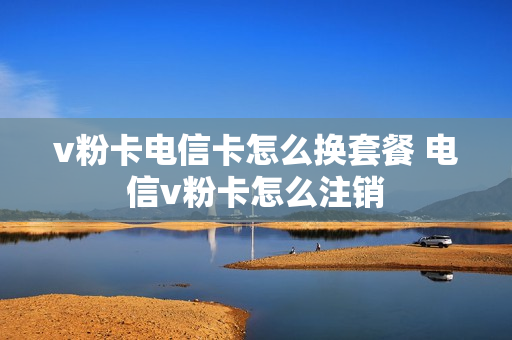 v粉卡电信卡怎么换套餐 电信v粉卡怎么注销
