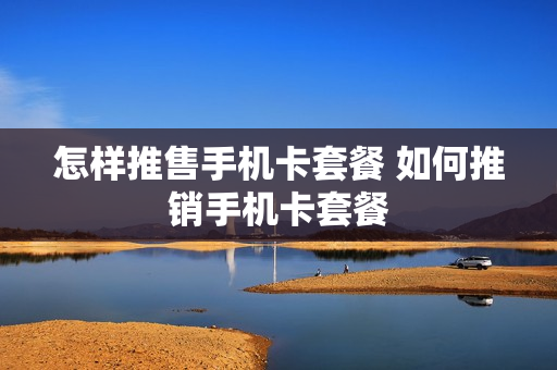 怎样推售手机卡套餐 如何推销手机卡套餐