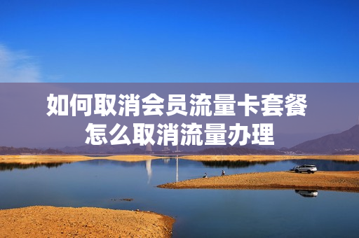 如何取消会员流量卡套餐 怎么取消流量办理