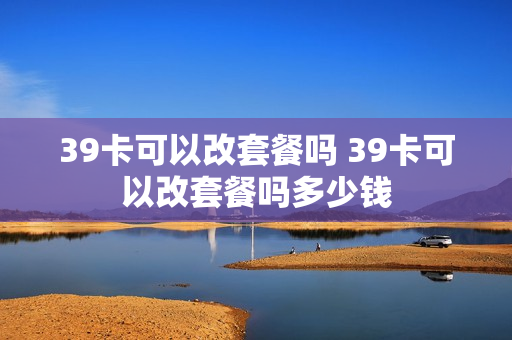 39卡可以改套餐吗 39卡可以改套餐吗多少钱