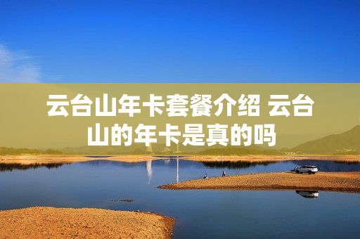 云台山年卡套餐介绍 云台山的年卡是真的吗