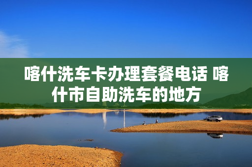 喀什洗车卡办理套餐电话 喀什市自助洗车的地方