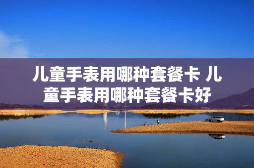 儿童手表用哪种套餐卡 儿童手表用哪种套餐卡好