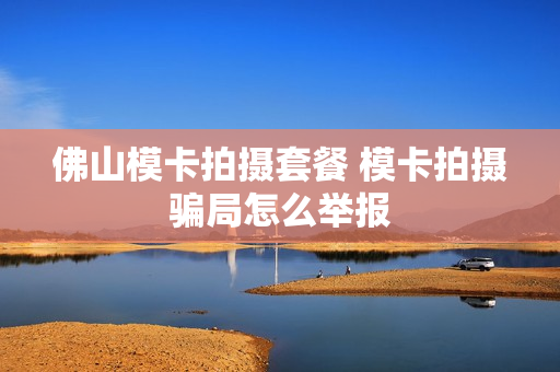佛山模卡拍摄套餐 模卡拍摄骗局怎么举报