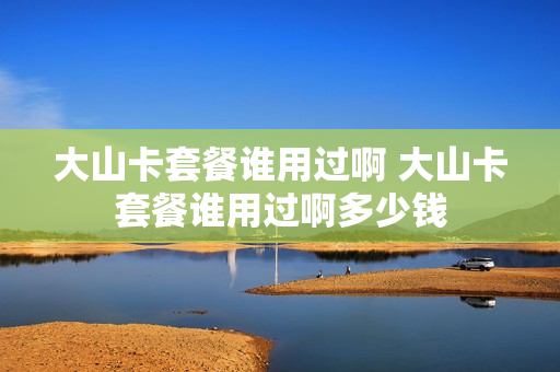 大山卡套餐谁用过啊 大山卡套餐谁用过啊多少钱