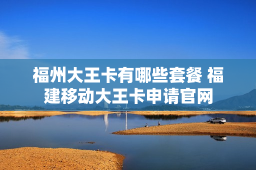福州大王卡有哪些套餐 福建移动大王卡申请官网