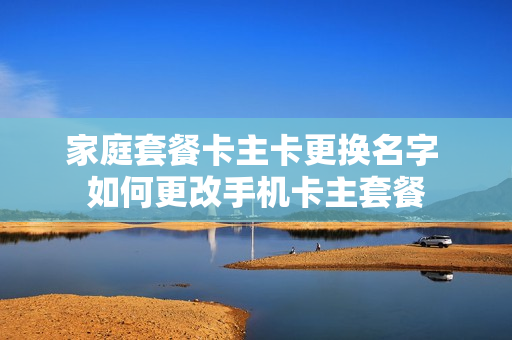 家庭套餐卡主卡更换名字 如何更改手机卡主套餐